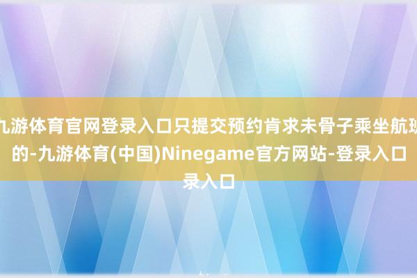 九游体育官网登录入口只提交预约肯求未骨子乘坐航班的-九游体育(中国)Ninegame官方网站-登录入口