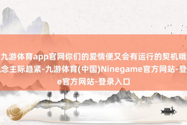 九游体育app官网你们的爱情便又会有运行的契机哦!东说念主际趋紧-九游体育(中国)Ninegame官方网站-登录入口
