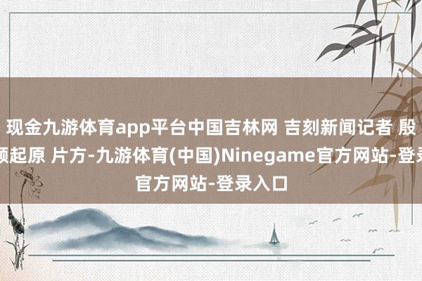 现金九游体育app平台中国吉林网 吉刻新闻记者 殷维视频起原 片方-九游体育(中国)Ninegame官方网站-登录入口