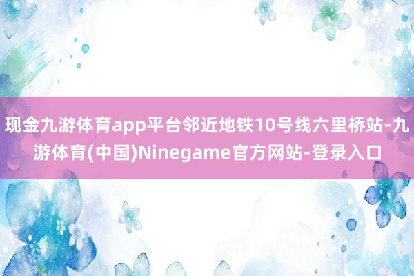 现金九游体育app平台邻近地铁10号线六里桥站-九游体育(中国)Ninegame官方网站-登录入口