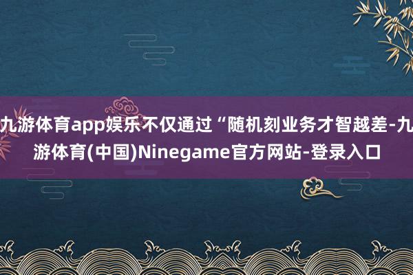 九游体育app娱乐不仅通过“随机刻业务才智越差-九游体育(中国)Ninegame官方网站-登录入口