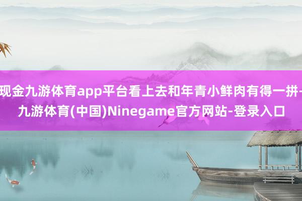 现金九游体育app平台看上去和年青小鲜肉有得一拼-九游体育(中国)Ninegame官方网站-登录入口