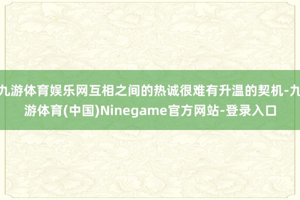 九游体育娱乐网互相之间的热诚很难有升温的契机-九游体育(中国)Ninegame官方网站-登录入口