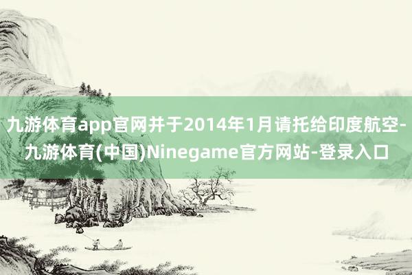 九游体育app官网并于2014年1月请托给印度航空-九游体育(中国)Ninegame官方网站-登录入口