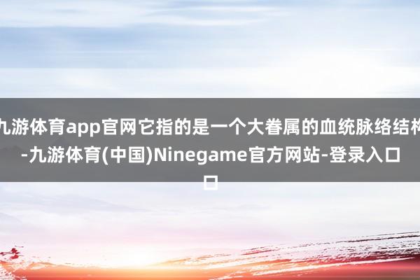 九游体育app官网它指的是一个大眷属的血统脉络结构-九游体育(中国)Ninegame官方网站-登录入口