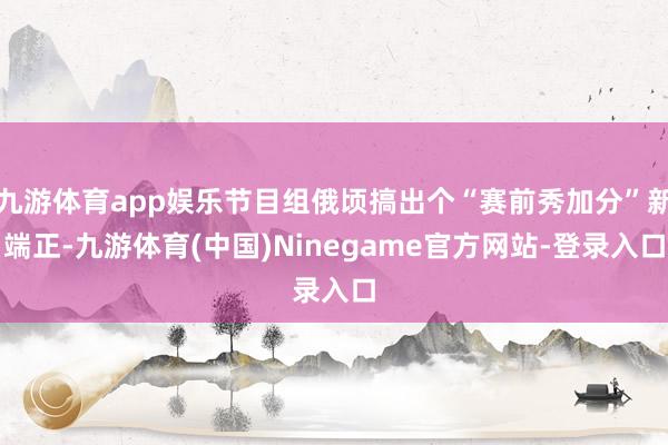 九游体育app娱乐节目组俄顷搞出个“赛前秀加分”新端正-九游体育(中国)Ninegame官方网站-登录入口