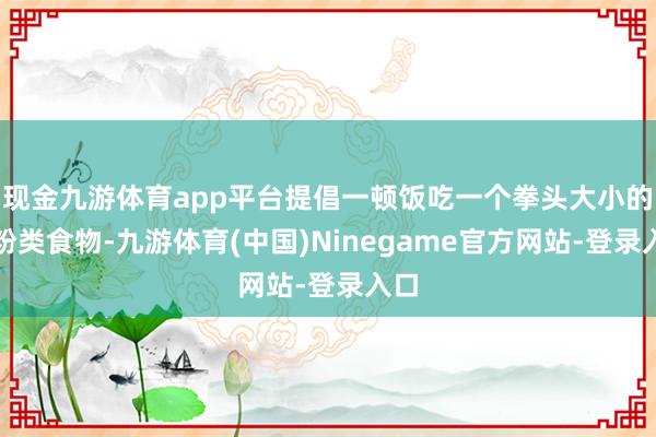 现金九游体育app平台提倡一顿饭吃一个拳头大小的淀粉类食物-九游体育(中国)Ninegame官方网站-登录入口