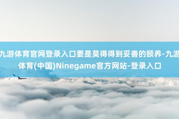 九游体育官网登录入口要是莫得得到妥善的颐养-九游体育(中国)Ninegame官方网站-登录入口