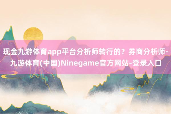现金九游体育app平台分析师转行的？　　券商分析师-九游体育(中国)Ninegame官方网站-登录入口