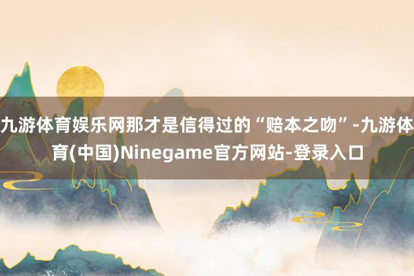 九游体育娱乐网那才是信得过的“赔本之吻”-九游体育(中国)Ninegame官方网站-登录入口