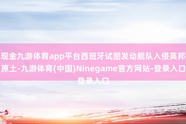 现金九游体育app平台西班牙试图发动舰队入侵英邦原土-九游体育(中国)Ninegame官方网站-登录入口