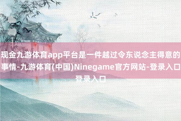 现金九游体育app平台是一件越过令东说念主得意的事情-九游体育(中国)Ninegame官方网站-登录入口