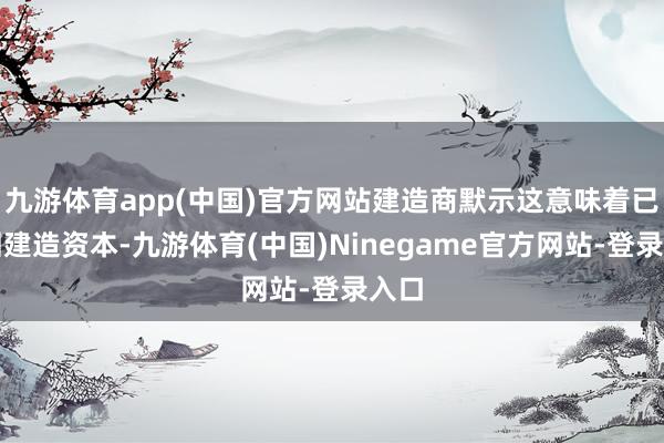 九游体育app(中国)官方网站建造商默示这意味着已收回建造资本-九游体育(中国)Ninegame官方网站-登录入口