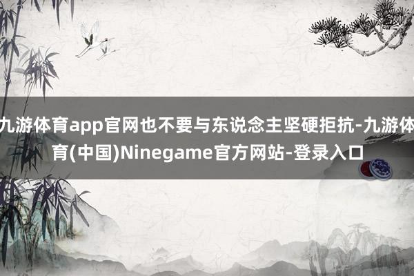 九游体育app官网也不要与东说念主坚硬拒抗-九游体育(中国)Ninegame官方网站-登录入口