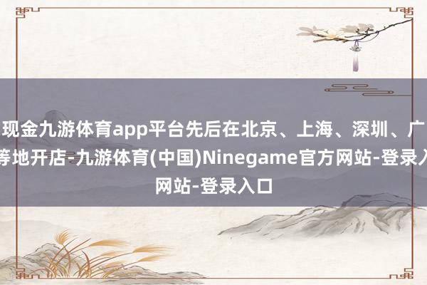 现金九游体育app平台先后在北京、上海、深圳、广州等地开店-九游体育(中国)Ninegame官方网站-登录入口
