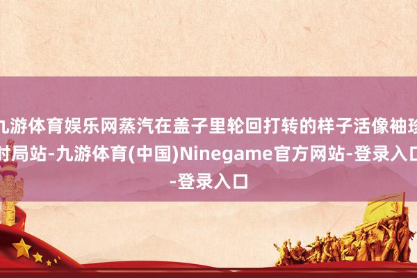 九游体育娱乐网蒸汽在盖子里轮回打转的样子活像袖珍时局站-九游体育(中国)Ninegame官方网站-登录入口