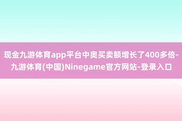现金九游体育app平台中奥买卖额增长了400多倍-九游体育(中国)Ninegame官方网站-登录入口