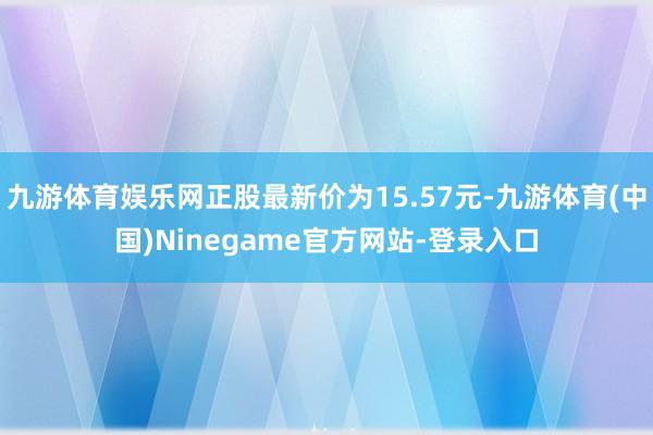九游体育娱乐网正股最新价为15.57元-九游体育(中国)Ninegame官方网站-登录入口