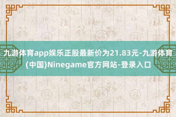 九游体育app娱乐正股最新价为21.83元-九游体育(中国)Ninegame官方网站-登录入口