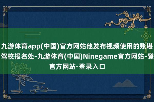 九游体育app(中国)官方网站他发布视频使用的账堪称呼为驾校报名处-九游体育(中国)Ninegame官方网站-登录入口
