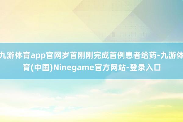 九游体育app官网岁首刚刚完成首例患者给药-九游体育(中国)Ninegame官方网站-登录入口
