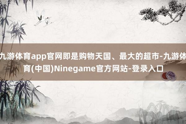 九游体育app官网即是购物天国、最大的超市-九游体育(中国)Ninegame官方网站-登录入口