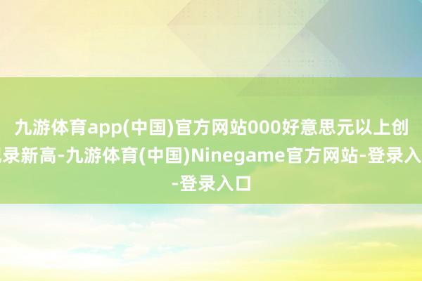 九游体育app(中国)官方网站000好意思元以上创记录新高-九游体育(中国)Ninegame官方网站-登录入口