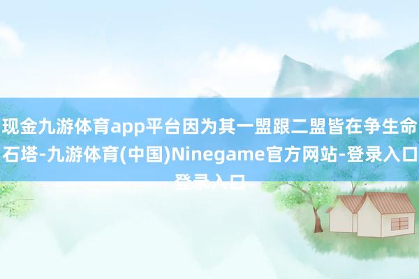 现金九游体育app平台因为其一盟跟二盟皆在争生命石塔-九游体育(中国)Ninegame官方网站-登录入口