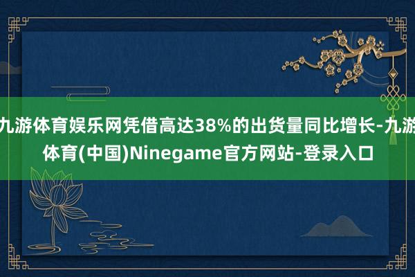 九游体育娱乐网凭借高达38%的出货量同比增长-九游体育(中国)Ninegame官方网站-登录入口