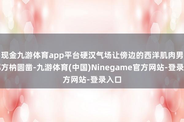 现金九游体育app平台硬汉气场让傍边的西洋肌肉男星都方枘圆凿-九游体育(中国)Ninegame官方网站-登录入口