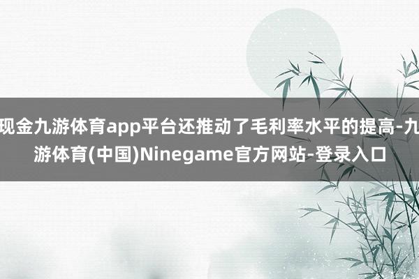 现金九游体育app平台还推动了毛利率水平的提高-九游体育(中国)Ninegame官方网站-登录入口