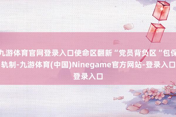 九游体育官网登录入口使命区翻新“党员背负区“包保轨制-九游体育(中国)Ninegame官方网站-登录入口