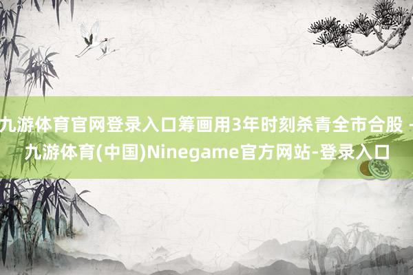 九游体育官网登录入口筹画用3年时刻杀青全市合股 -九游体育(中国)Ninegame官方网站-登录入口