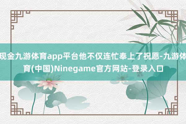 现金九游体育app平台他不仅连忙奉上了祝愿-九游体育(中国)Ninegame官方网站-登录入口