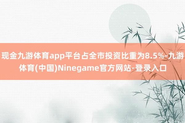 现金九游体育app平台占全市投资比重为8.5%-九游体育(中国)Ninegame官方网站-登录入口