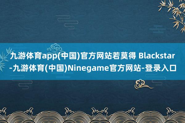 九游体育app(中国)官方网站若莫得 Blackstar-九游体育(中国)Ninegame官方网站-登录入口