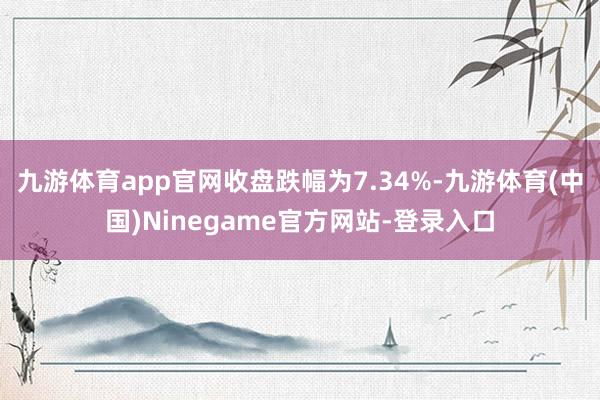 九游体育app官网收盘跌幅为7.34%-九游体育(中国)Ninegame官方网站-登录入口
