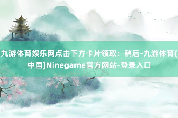 九游体育娱乐网点击下方卡片领取：稍后-九游体育(中国)Ninegame官方网站-登录入口